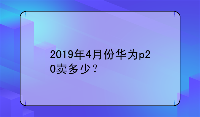 2019年4月份华为p20卖多少？
