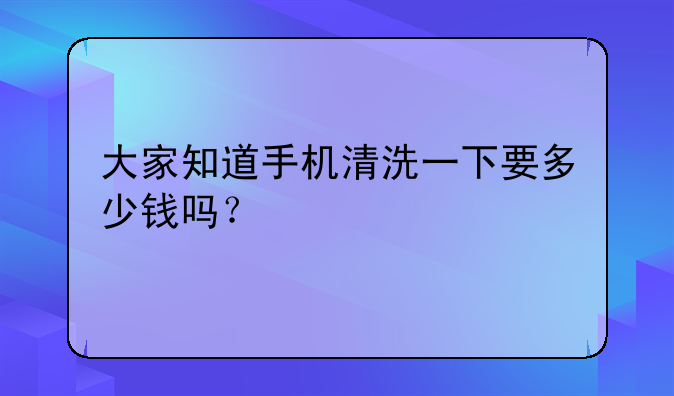 大家知道手机清洗一下要多少钱吗？
