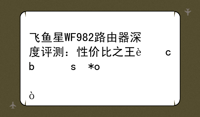 飞鱼星WF982路由器深度评测：性价比之王还是潜力股？