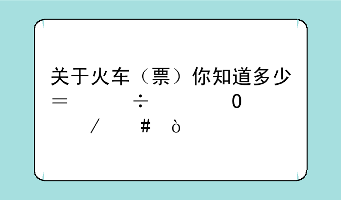 关于火车（票）你知道多少？能具体说下么？