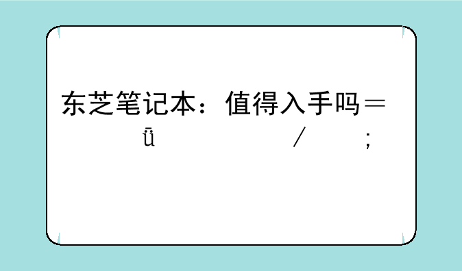 东芝笔记本：值得入手吗？深度评测与购买建议