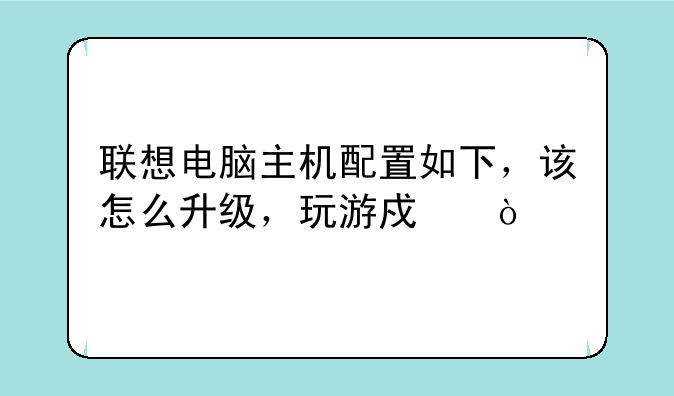 联想电脑主机配置如下，该怎么升级，玩游戏？