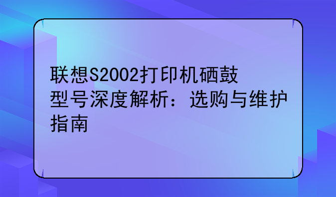 联想S2002打印机硒鼓型号深度解析：选购与维护指