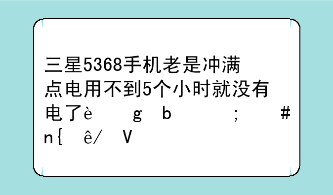 三星5368手机老是冲满点电用不到5个小时就没有电了这是怎么回事啊