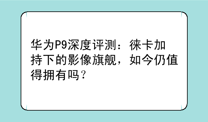 华为P9深度评测：徕卡加持下的影像旗舰，如今仍值得拥有吗？