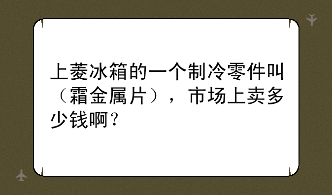 上菱冰箱的一个制冷零件叫（霜金属片），市场上卖多少钱啊？