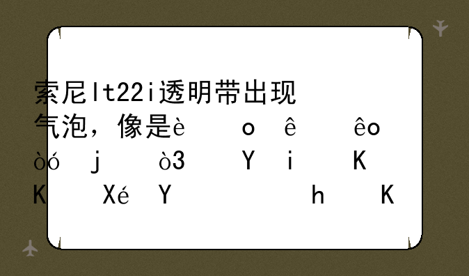索尼lt22i透明带出现气泡，像是进了些水似的，这是什么原因，怎么解决呢？