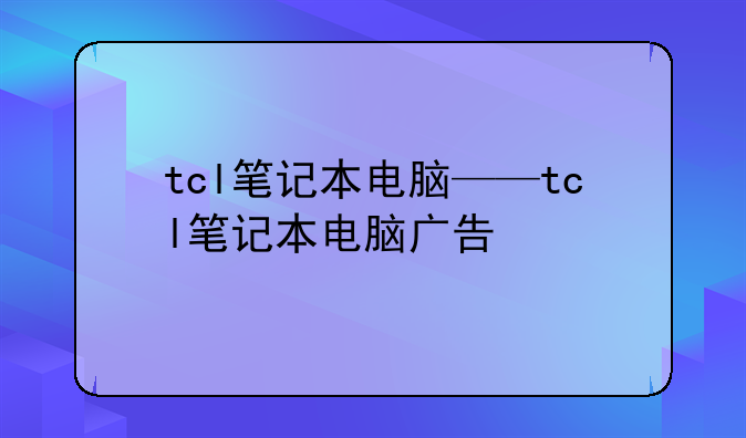 tcl笔记本电脑——tcl笔记本电脑广告