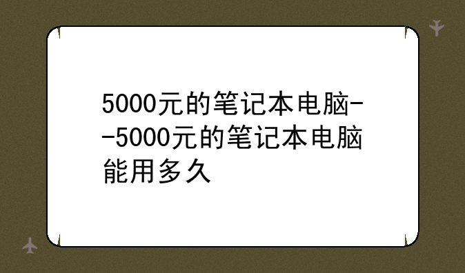 5000元的笔记本电脑--5000元的笔记本电脑能用多久