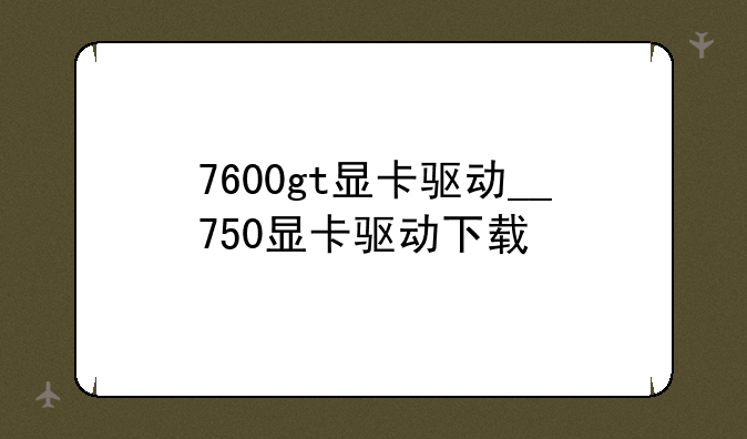 7600gt显卡驱动__750显卡驱动下载