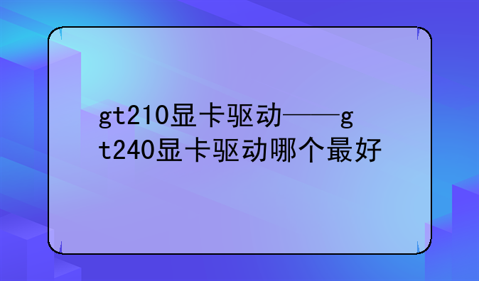 gt210显卡驱动——gt240显卡驱动哪个最好