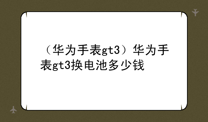 （华为手表gt3）华为手表gt3换电池多少钱