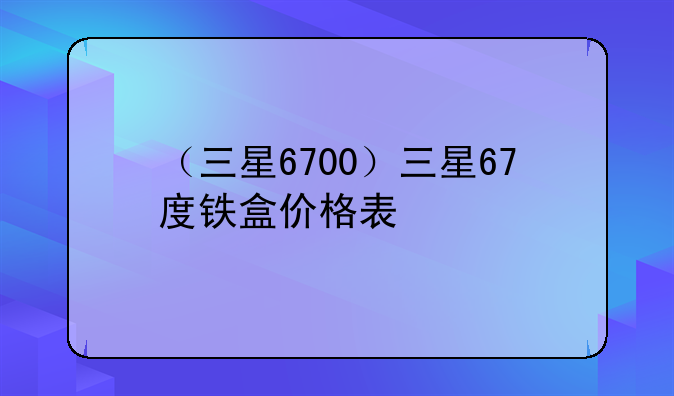 （三星6700）三星67度铁盒价格表