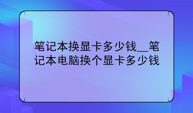 笔记本换显卡多少钱__笔记本电脑换个显卡多少钱