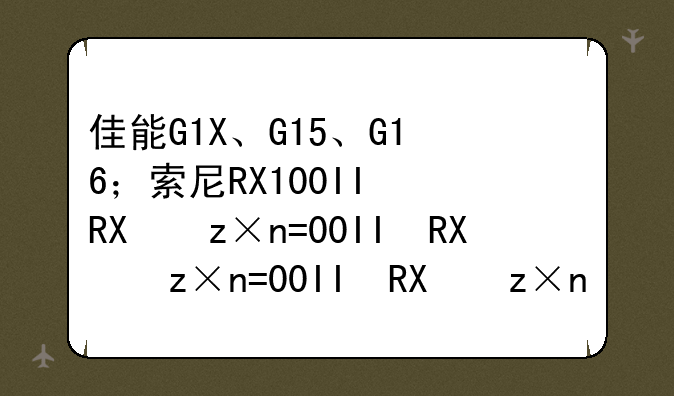 佳能G1X、G15、G16；索尼RX100II；富士X100S、X20,如何选择？本人想买画质好，色彩好的。