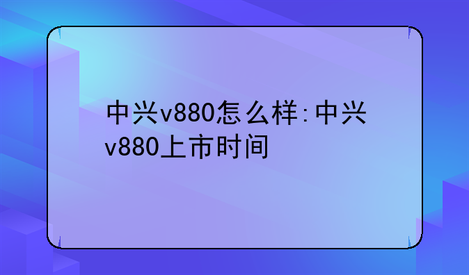 中兴v880怎么样:中兴v880上市时间