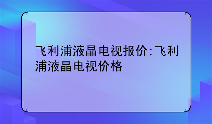 飞利浦液晶电视报价;飞利浦液晶电视价格