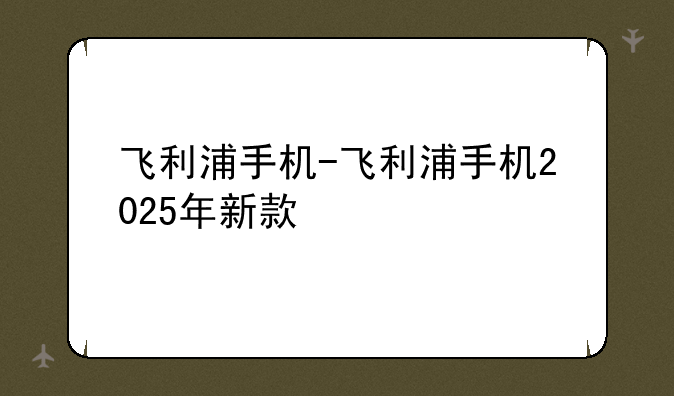 飞利浦手机-飞利浦手机2025年新款