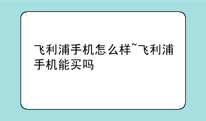 飞利浦手机怎么样~飞利浦手机能买吗