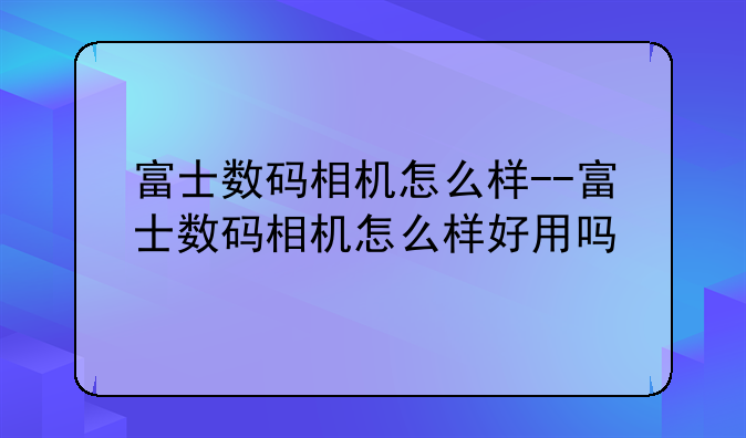 富士数码相机怎么样--富士数码相机怎么样好用吗