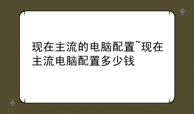 现在主流的电脑配置~现在主流电脑配置多少钱
