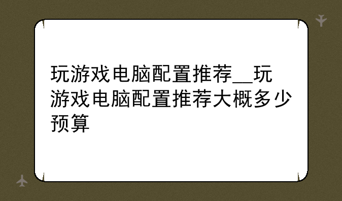 玩游戏电脑配置推荐__玩游戏电脑配置推荐大概多少预算