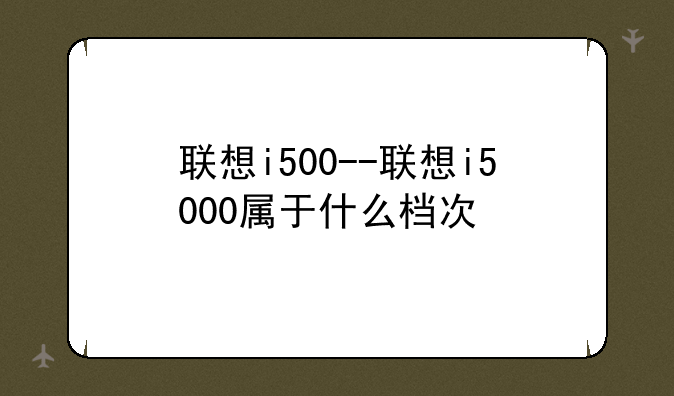 联想i500--联想i5000属于什么档次