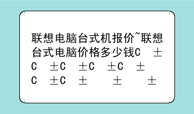 联想电脑台式机报价~联想台式电脑价格多少钱一台