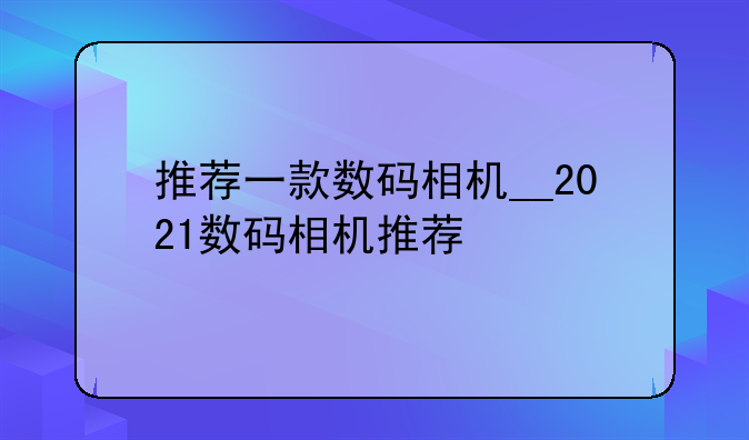 推荐一款数码相机__2021数码相机推荐