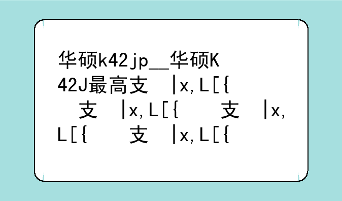 华硕k42jp__华硕K42J最高支持什么cpu